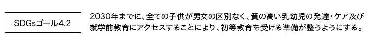 SDGsゴール4.2 <br />2030年までに、全ての子供が男女の区別なく、質の高い乳幼児の発達・ケア及び 就学前教育にアクセスすることにより、初等教育を受ける準備が整うようにする。